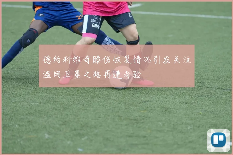 德约科维奇膝伤恢复情况引发关注温网卫冕之路再遭考验