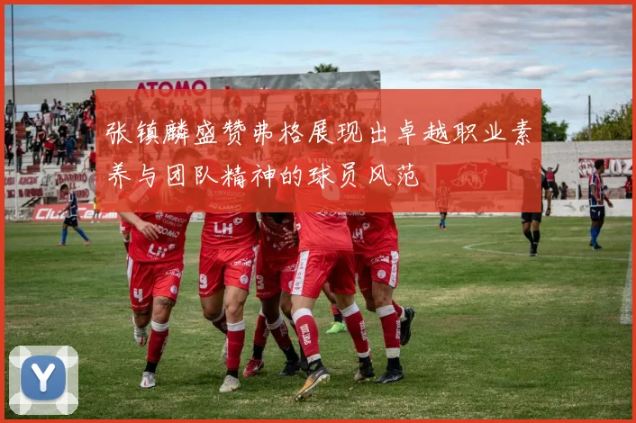 张镇麟盛赞弗格展现出卓越职业素养与团队精神的球员风范