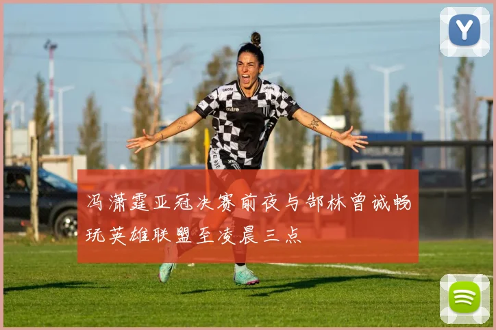 冯潇霆亚冠决赛前夜与郜林曾诚畅玩英雄联盟至凌晨三点