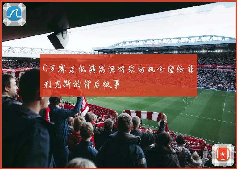 C罗赛后低调离场将采访机会留给菲利克斯的背后故事