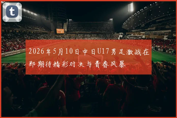 2026年5月10日中日U17男足激战在即期待精彩对决与青春风暴