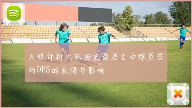火媒评析火队历史最差自由球员签约DFS的表现与影响