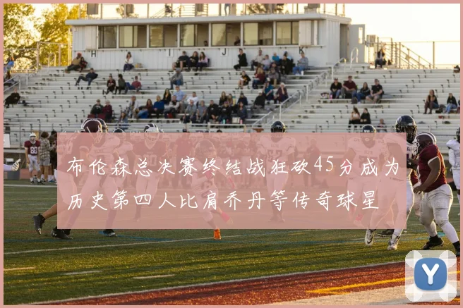 布伦森总决赛终结战狂砍45分成为历史第四人比肩乔丹等传奇球星