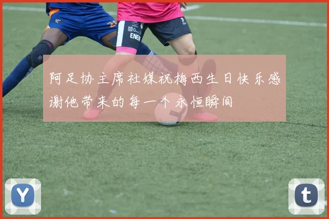 阿足协主席社媒祝梅西生日快乐感谢他带来的每一个永恒瞬间