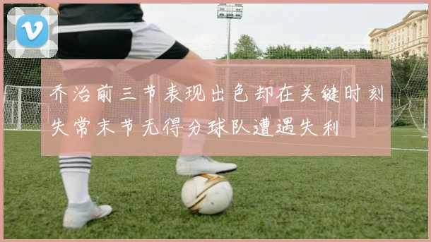 乔治前三节表现出色却在关键时刻失常末节无得分球队遭遇失利