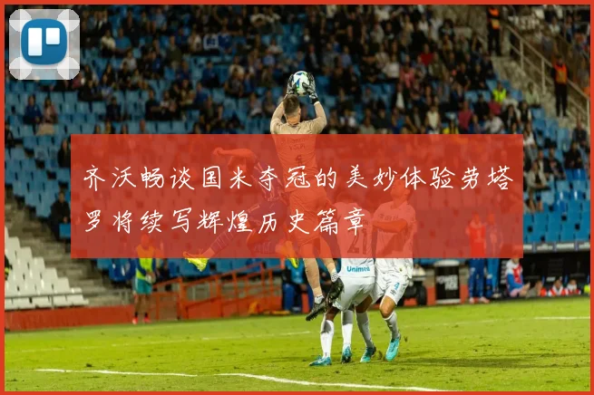 齐沃畅谈国米夺冠的美妙体验劳塔罗将续写辉煌历史篇章