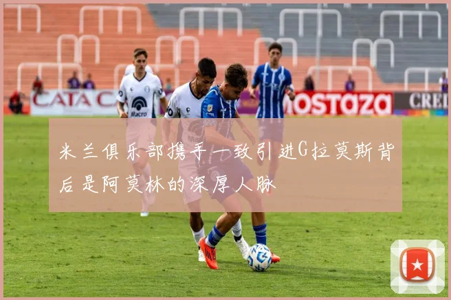 米兰俱乐部携手一致引进G拉莫斯背后是阿莫林的深厚人脉