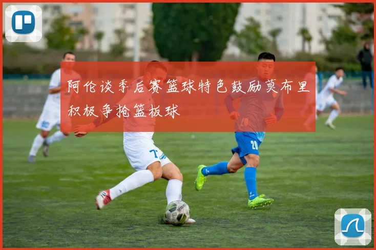 阿伦谈季后赛篮球特色鼓励莫布里积极争抢篮板球