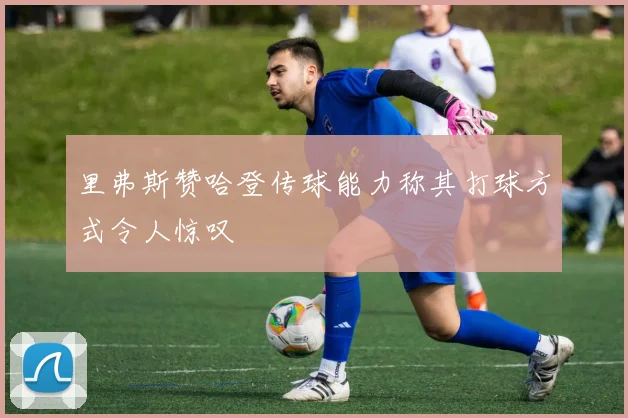 里弗斯赞哈登传球能力称其打球方式令人惊叹