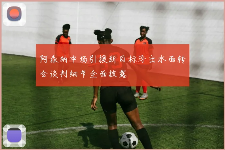 阿森纳中场引援新目标浮出水面转会谈判细节全面披露