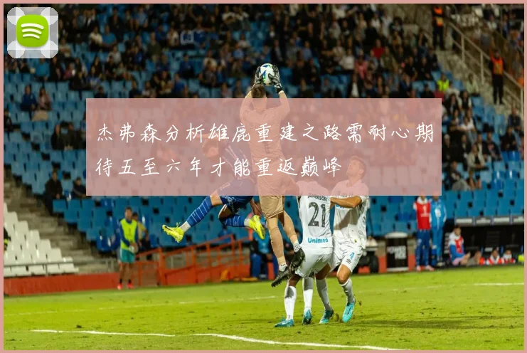 杰弗森分析雄鹿重建之路需耐心期待五至六年才能重返巅峰