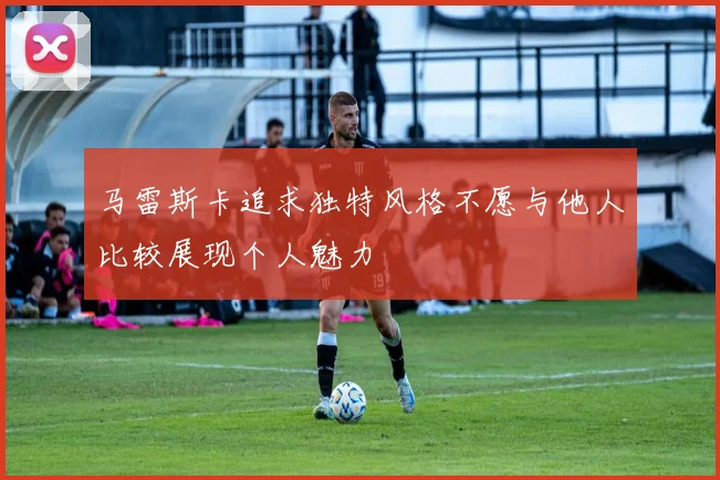 马雷斯卡追求独特风格不愿与他人比较展现个人魅力