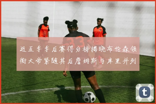 近五季季后赛得分榜揭晓布伦森领衔大帝紧随其后詹姆斯与库里并列第四