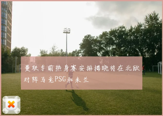 曼联季前热身赛安排揭晓将在北欧对阵马竞PSG和米兰