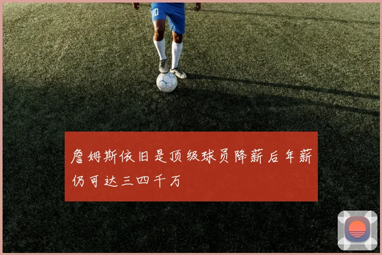 詹姆斯依旧是顶级球员降薪后年薪仍可达三四千万