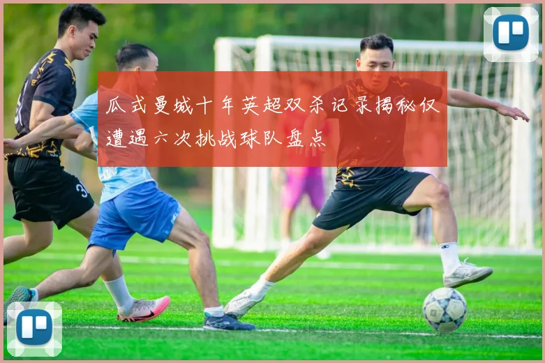 瓜式曼城十年英超双杀记录揭秘仅遭遇六次挑战球队盘点
