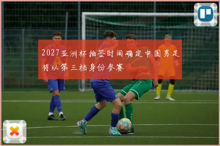 2027亚洲杯抽签时间确定中国男足将以第三档身份参赛