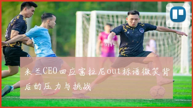 米兰CEO回应富拉尼out标语微笑背后的压力与挑战