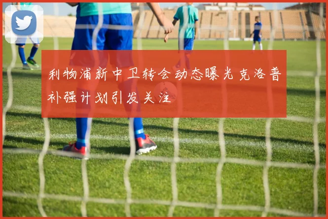 利物浦新中卫转会动态曝光克洛普补强计划引发关注