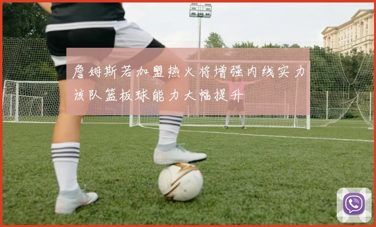 詹姆斯若加盟热火将增强内线实力该队篮板球能力大幅提升