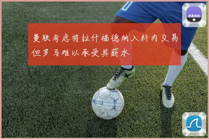 曼联考虑将拉什福德纳入科内交易但罗马难以承受其薪水