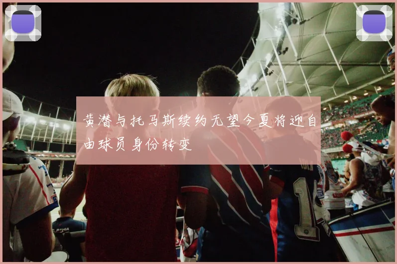 黄潜与托马斯续约无望今夏将迎自由球员身份转变