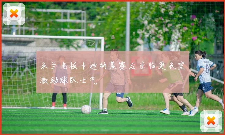 米兰老板卡迪纳莱赛后亲临更衣室激励球队士气