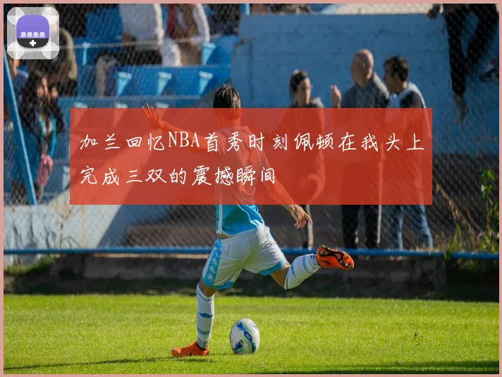 加兰回忆NBA首秀时刻佩顿在我头上完成三双的震撼瞬间