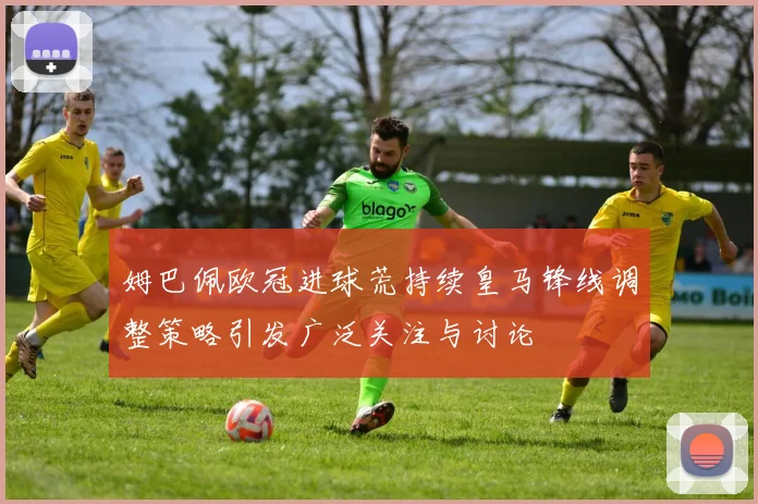 姆巴佩欧冠进球荒持续皇马锋线调整策略引发广泛关注与讨论