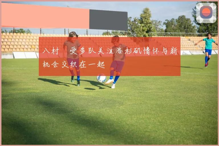 八村塁受多队关注洛杉矶情怀与新机会交织在一起